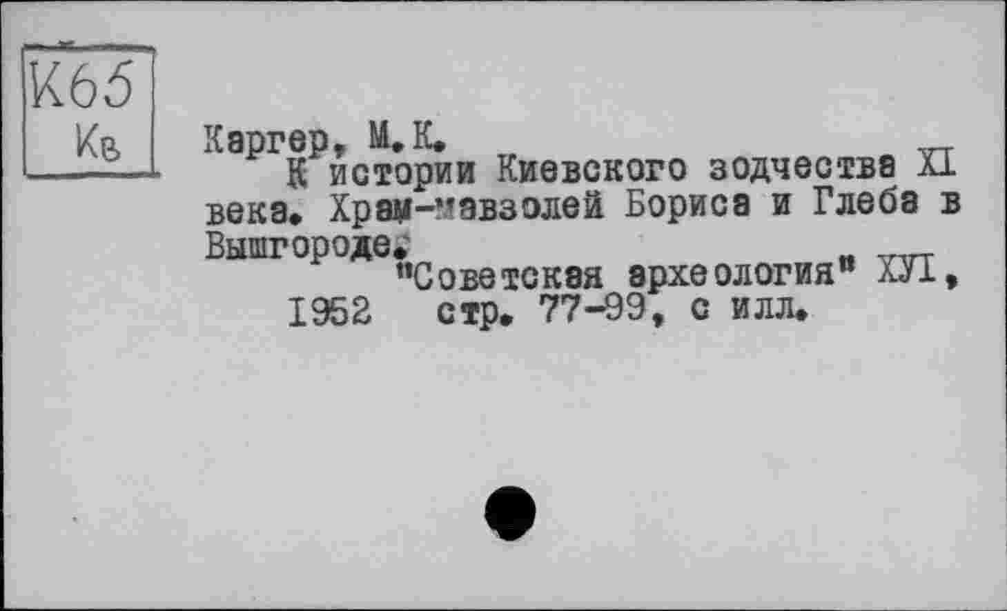 ﻿К65
Кв
Каргер, М.К.
К истории Киевского зодчества XI века» Храм-мавзолей Бориса и Глеба в Вышгороде»	_
"Советская археология" ХУІ, 1952 стр» 77-99, с илл.